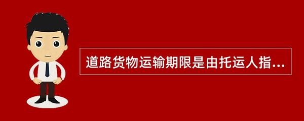 道路货物运输期限是由托运人指定的货物起运、到达目的地的具体时间。
